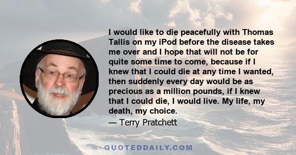 I would like to die peacefully with Thomas Tallis on my iPod before the disease takes me over and I hope that will not be for quite some time to come, because if I knew that I could die at any time I wanted, then