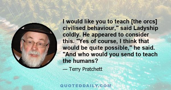 I would like you to teach [the orcs] civilised behaviour, said Ladyship coldly. He appeared to consider this. Yes of course, I think that would be quite possible, he said. And who would you send to teach the humans?