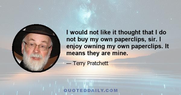 I would not like it thought that I do not buy my own paperclips, sir. I enjoy owning my own paperclips. It means they are mine.