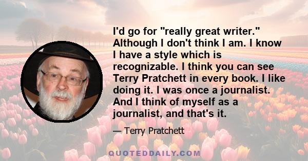 I'd go for really great writer. Although I don't think I am. I know I have a style which is recognizable. I think you can see Terry Pratchett in every book. I like doing it. I was once a journalist. And I think of