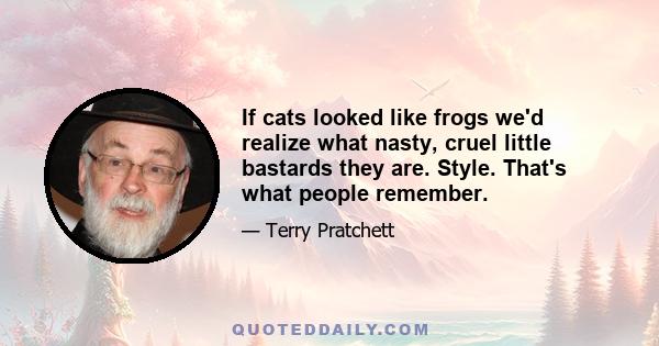 If cats looked like frogs we'd realize what nasty, cruel little bastards they are. Style. That's what people remember.