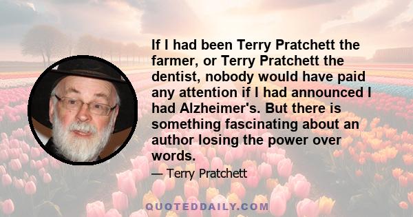 If I had been Terry Pratchett the farmer, or Terry Pratchett the dentist, nobody would have paid any attention if I had announced I had Alzheimer's. But there is something fascinating about an author losing the power