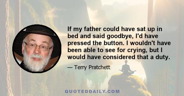 If my father could have sat up in bed and said goodbye, I'd have pressed the button. I wouldn't have been able to see for crying, but I would have considered that a duty.