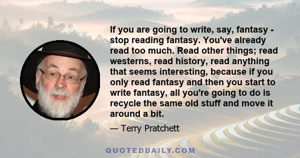 If you are going to write, say, fantasy - stop reading fantasy. You've already read too much. Read other things; read westerns, read history, read anything that seems interesting, because if you only read fantasy and