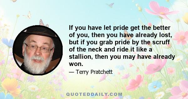 If you have let pride get the better of you, then you have already lost, but if you grab pride by the scruff of the neck and ride it like a stallion, then you may have already won.