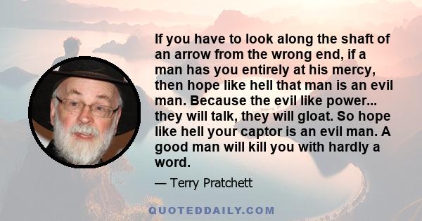 If you have to look along the shaft of an arrow from the wrong end, if a man has you entirely at his mercy, then hope like hell that man is an evil man. Because the evil like power... they will talk, they will gloat. So 