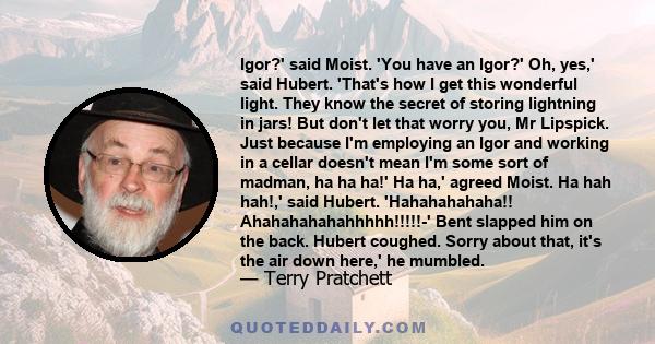 Igor?' said Moist. 'You have an Igor?' Oh, yes,' said Hubert. 'That's how I get this wonderful light. They know the secret of storing lightning in jars! But don't let that worry you, Mr Lipspick. Just because I'm