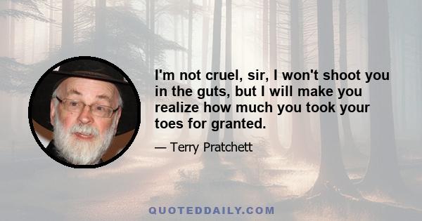 I'm not cruel, sir, I won't shoot you in the guts, but I will make you realize how much you took your toes for granted.