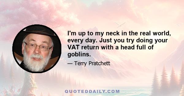 I'm up to my neck in the real world, every day. Just you try doing your VAT return with a head full of goblins.