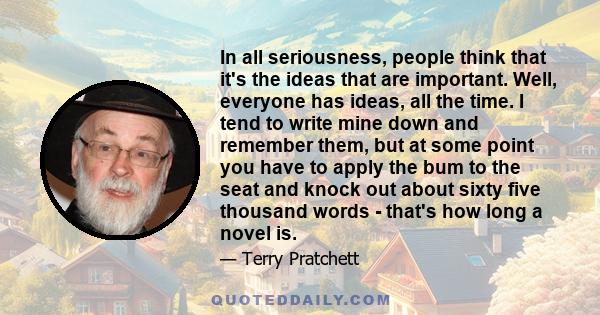 In all seriousness, people think that it's the ideas that are important. Well, everyone has ideas, all the time. I tend to write mine down and remember them, but at some point you have to apply the bum to the seat and