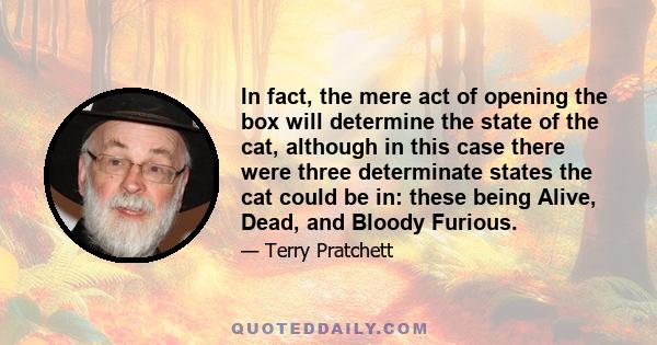 In fact, the mere act of opening the box will determine the state of the cat, although in this case there were three determinate states the cat could be in: these being Alive, Dead, and Bloody Furious.