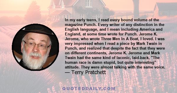 In my early teens, I read every bound volume of the magazine Punch. Every writer of any distinction in the English language, and I mean including America and England, at some time wrote for Punch. Jerome K. Jerome, who