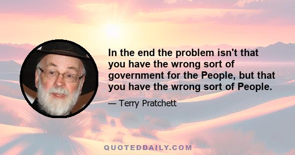 In the end the problem isn't that you have the wrong sort of government for the People, but that you have the wrong sort of People.