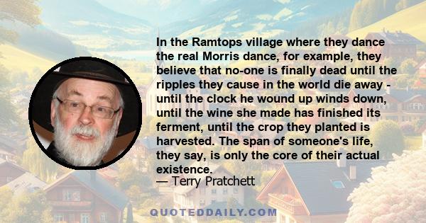 In the Ramtops village where they dance the real Morris dance, for example, they believe that no-one is finally dead until the ripples they cause in the world die away - until the clock he wound up winds down, until the 