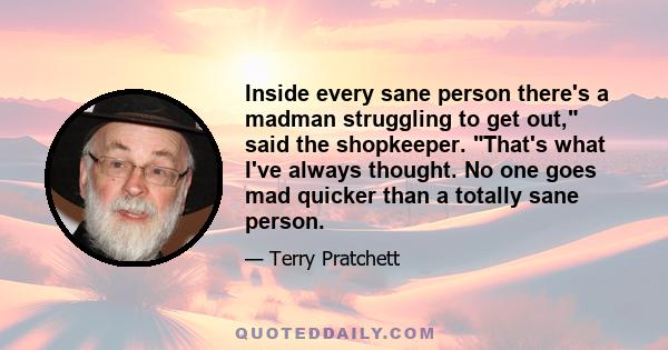 Inside every sane person there's a madman struggling to get out, said the shopkeeper. That's what I've always thought. No one goes mad quicker than a totally sane person.