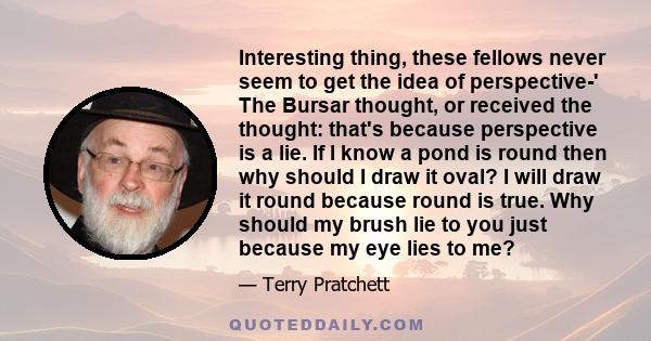 Interesting thing, these fellows never seem to get the idea of perspective-' The Bursar thought, or received the thought: that's because perspective is a lie. If I know a pond is round then why should I draw it oval? I