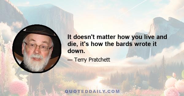 It doesn't matter how you live and die, it's how the bards wrote it down.