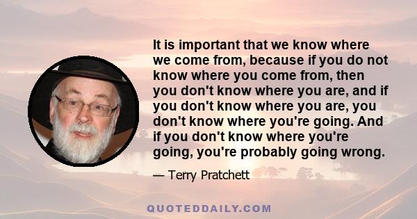 It is important that we know where we come from, because if you do not know where you come from, then you don't know where you are, and if you don't know where you are, you don't know where you're going. And if you