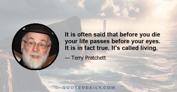 It is often said that before you die your life passes before your eyes. It is in fact true. It's called living.