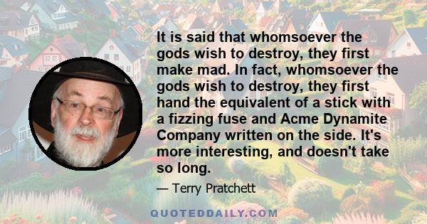 It is said that whomsoever the gods wish to destroy, they first make mad. In fact, whomsoever the gods wish to destroy, they first hand the equivalent of a stick with a fizzing fuse and Acme Dynamite Company written on