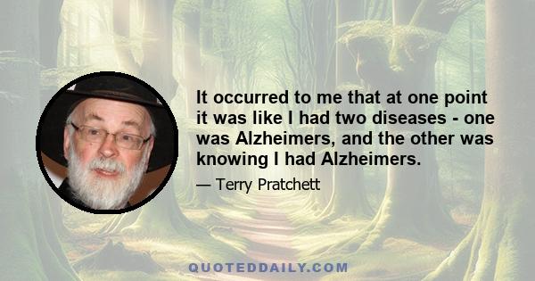 It occurred to me that at one point it was like I had two diseases - one was Alzheimers, and the other was knowing I had Alzheimers.