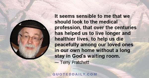 It seems sensible to me that we should look to the medical profession, that over the centuries has helped us to live longer and healthier lives, to help us die peacefully among our loved ones in our own home without a