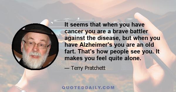 It seems that when you have cancer you are a brave battler against the disease, but when you have Alzheimer's you are an old fart. That's how people see you. It makes you feel quite alone.