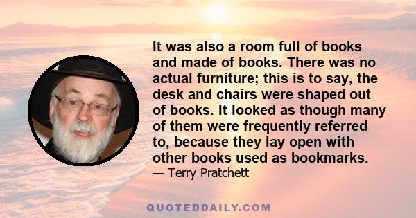 It was also a room full of books and made of books. There was no actual furniture; this is to say, the desk and chairs were shaped out of books. It looked as though many of them were frequently referred to, because they 