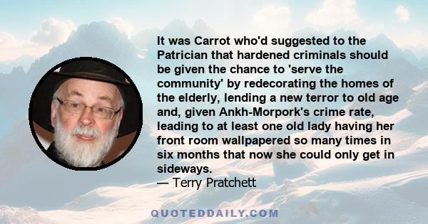 It was Carrot who'd suggested to the Patrician that hardened criminals should be given the chance to 'serve the community' by redecorating the homes of the elderly, lending a new terror to old age and, given