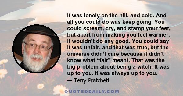 It was lonely on the hill, and cold. And all you could do was keep going. You could scream, cry, and stamp your feet, but apart from making you feel warmer, it wouldn’t do any good. You could say it was unfair, and that 