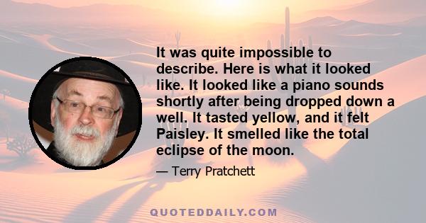 It was quite impossible to describe. Here is what it looked like. It looked like a piano sounds shortly after being dropped down a well. It tasted yellow, and it felt Paisley. It smelled like the total eclipse of the