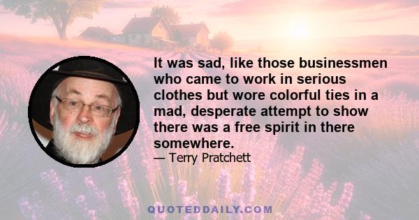 It was sad, like those businessmen who came to work in serious clothes but wore colorful ties in a mad, desperate attempt to show there was a free spirit in there somewhere.