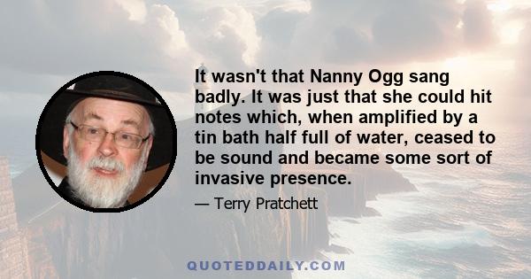 It wasn't that Nanny Ogg sang badly. It was just that she could hit notes which, when amplified by a tin bath half full of water, ceased to be sound and became some sort of invasive presence.