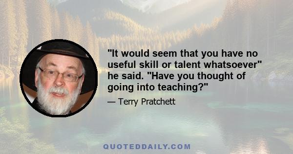 It would seem that you have no useful skill or talent whatsoever he said. Have you thought of going into teaching?