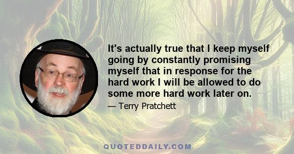 It's actually true that I keep myself going by constantly promising myself that in response for the hard work I will be allowed to do some more hard work later on.