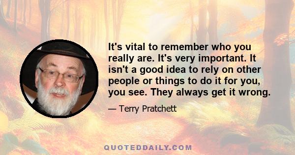 It's vital to remember who you really are. It's very important. It isn't a good idea to rely on other people or things to do it for you, you see. They always get it wrong.