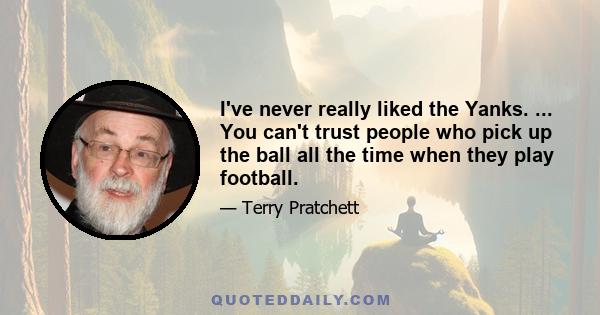 I've never really liked the Yanks. ... You can't trust people who pick up the ball all the time when they play football.