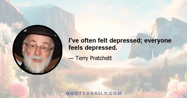 I've often felt depressed; everyone feels depressed.