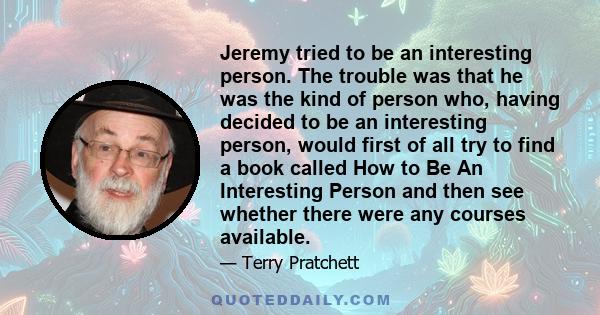 Jeremy tried to be an interesting person. The trouble was that he was the kind of person who, having decided to be an interesting person, would first of all try to find a book called How to Be An Interesting Person and