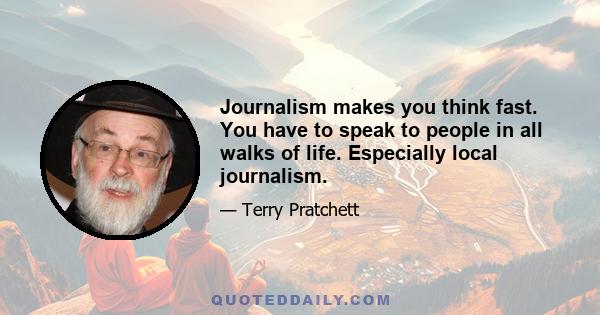 Journalism makes you think fast. You have to speak to people in all walks of life. Especially local journalism.