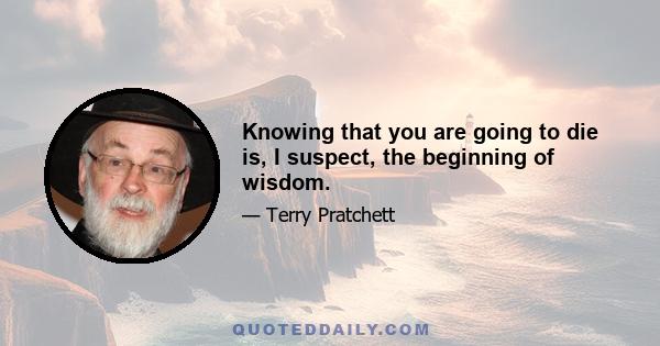 Knowing that you are going to die is, I suspect, the beginning of wisdom.