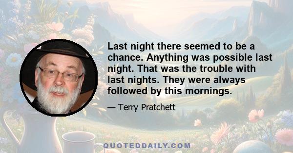 Last night there seemed to be a chance. Anything was possible last night. That was the trouble with last nights. They were always followed by this mornings.