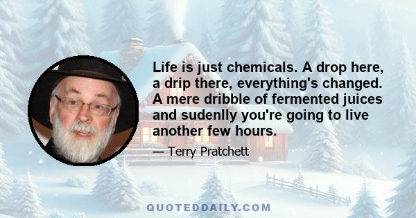 Life is just chemicals. A drop here, a drip there, everything's changed. A mere dribble of fermented juices and sudenlly you're going to live another few hours.