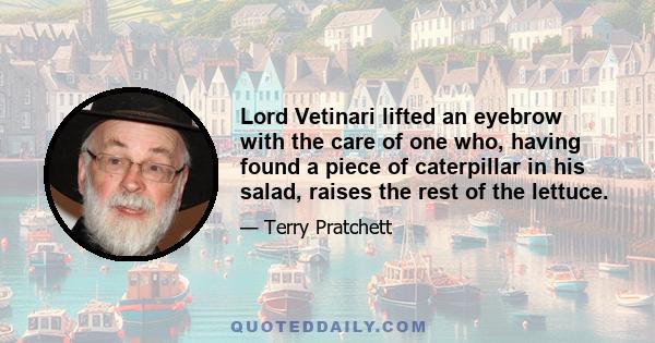 Lord Vetinari lifted an eyebrow with the care of one who, having found a piece of caterpillar in his salad, raises the rest of the lettuce.