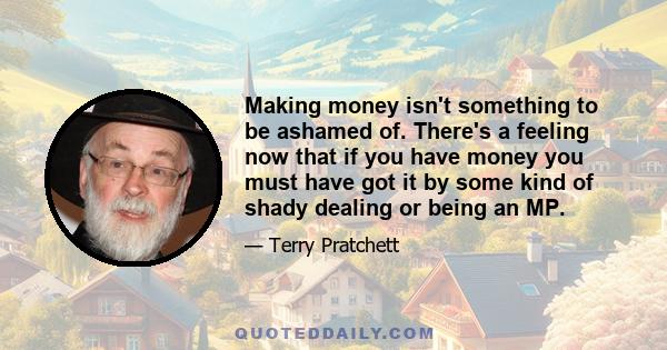 Making money isn't something to be ashamed of. There's a feeling now that if you have money you must have got it by some kind of shady dealing or being an MP.