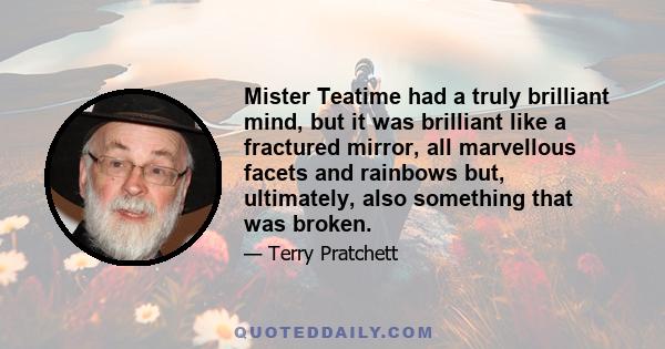 Mister Teatime had a truly brilliant mind, but it was brilliant like a fractured mirror, all marvellous facets and rainbows but, ultimately, also something that was broken.