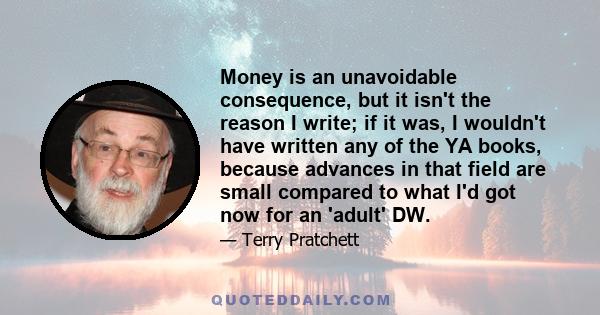 Money is an unavoidable consequence, but it isn't the reason I write; if it was, I wouldn't have written any of the YA books, because advances in that field are small compared to what I'd got now for an 'adult' DW.