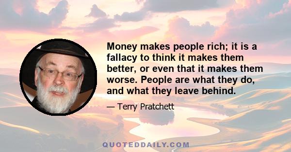 Money makes people rich; it is a fallacy to think it makes them better, or even that it makes them worse. People are what they do, and what they leave behind.