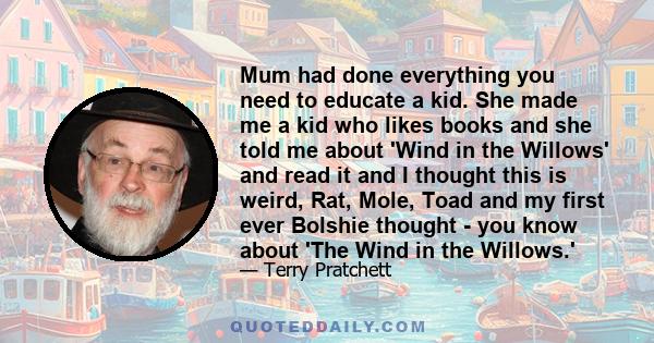 Mum had done everything you need to educate a kid. She made me a kid who likes books and she told me about 'Wind in the Willows' and read it and I thought this is weird, Rat, Mole, Toad and my first ever Bolshie thought 