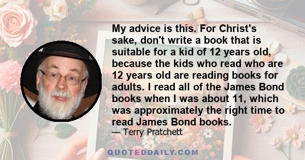 My advice is this. For Christ's sake, don't write a book that is suitable for a kid of 12 years old, because the kids who read who are 12 years old are reading books for adults. I read all of the James Bond books when I 